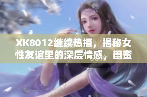 XK8012繼續(xù)熱播，揭秘女性友誼里的深層情感，閨蜜和好友也可以并存！