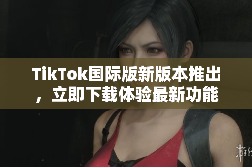TikTok國(guó)際版新版本推出，立即下載體驗(yàn)最新功能
