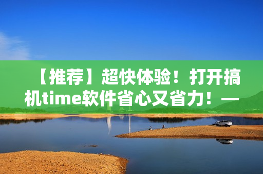 【推薦】超快體驗！打開搞機time軟件省心又省力！——極速開啟編輯新時代