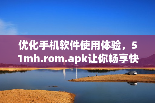 優(yōu)化手機軟件使用體驗，51mh.rom.apk讓你暢享快速操作