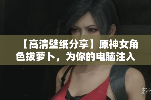 【高清壁紙分享】原神女角色拔蘿卜，為你的電腦注入軟件氣息！