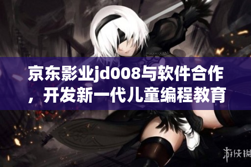 京東影業(yè)jd008與軟件合作，開發(fā)新一代兒童編程教育平臺