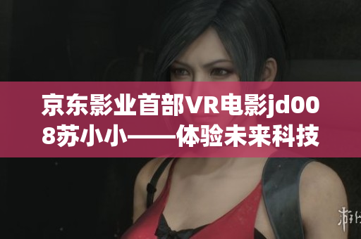 京東影業(yè)首部VR電影jd008蘇小小——體驗未來科技，探索虛擬現(xiàn)實之美