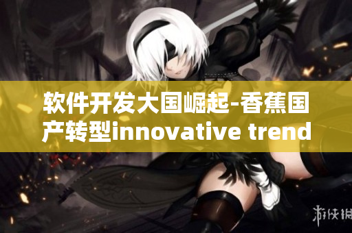 軟件開發(fā)大國崛起-香蕉國產(chǎn)轉(zhuǎn)型innovative trends