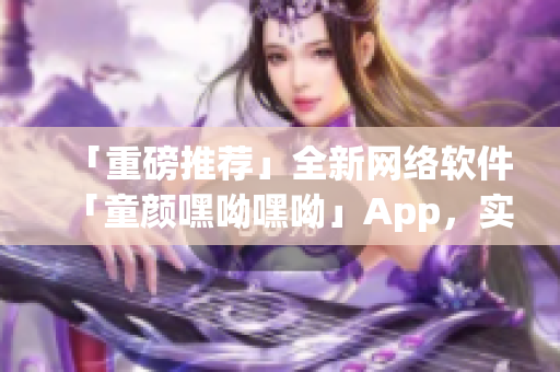 「重磅推薦」全新網(wǎng)絡(luò)軟件「童顏嘿呦嘿呦」App，實現(xiàn)網(wǎng)絡(luò)交友新體驗！