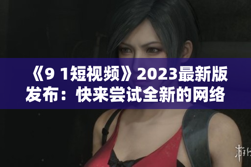 《9 1短視頻》2023最新版發(fā)布：快來(lái)嘗試全新的網(wǎng)絡(luò)軟件體驗(yàn)！