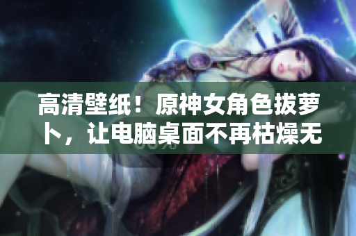 高清壁紙！原神女角色拔蘿卜，讓電腦桌面不再枯燥無(wú)味！