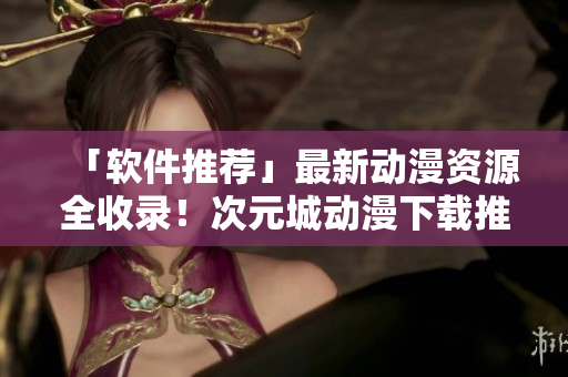 「軟件推薦」最新動漫資源全收錄！次元城動漫下載推薦！
