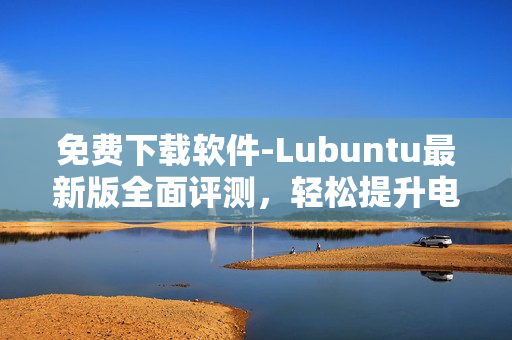 免費(fèi)下載軟件-Lubuntu最新版全面評(píng)測(cè)，輕松提升電腦性能