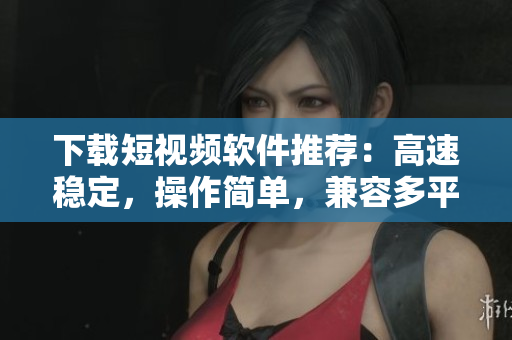 下載短視頻軟件推薦：高速穩(wěn)定，操作簡單，兼容多平臺
