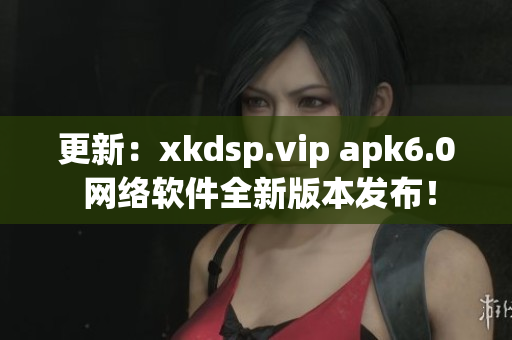 更新：xkdsp.vip apk6.0 網(wǎng)絡(luò)軟件全新版本發(fā)布！