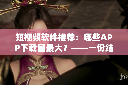 短視頻軟件推薦：哪些APP下載量最大？——一份結(jié)合用戶評價的篩選表