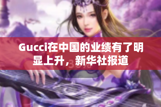 Gucci在中國的業(yè)績有了明顯上升，新華社報道
