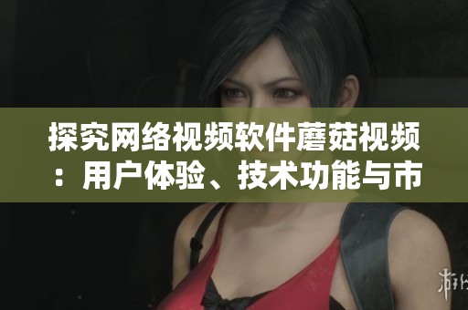 探究網(wǎng)絡(luò)視頻軟件蘑菇視頻：用戶體驗、技術(shù)功能與市場競爭分析