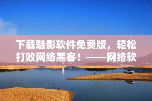 下載魅影軟件免費(fèi)版，輕松打敗網(wǎng)絡(luò)黑客！——網(wǎng)絡(luò)軟件編輯干貨分享