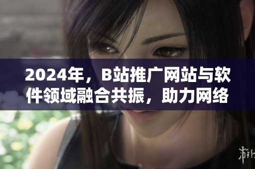 2024年，B站推廣網(wǎng)站與軟件領(lǐng)域融合共振，助力網(wǎng)絡(luò)軟件產(chǎn)業(yè)快速崛起