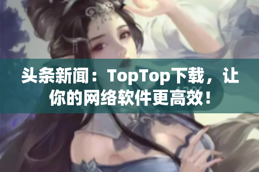 頭條新聞：TopTop下載，讓你的網(wǎng)絡(luò)軟件更高效！