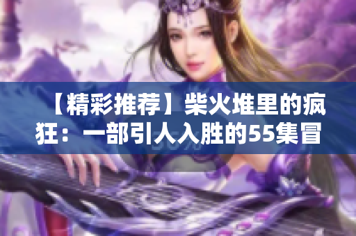 【精彩推薦】柴火堆里的瘋狂：一部引人入勝的55集冒險故事