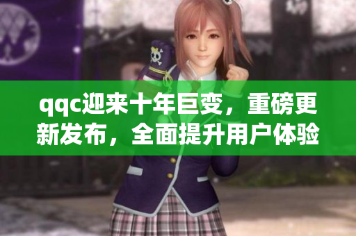 qqc迎來十年巨變，重磅更新發(fā)布，全面提升用戶體驗
