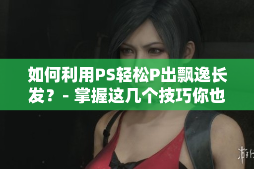 如何利用PS輕松P出飄逸長發(fā)？- 掌握這幾個技巧你也能做個發(fā)絲飄逸的女神！