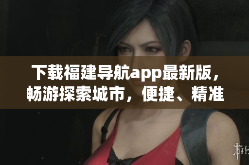 下載福建導(dǎo)航app最新版，暢游探索城市，便捷、精準(zhǔn)的導(dǎo)航路線引領(lǐng)你前往目的地