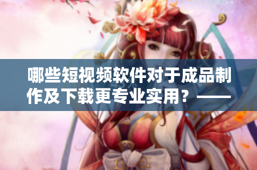 哪些短視頻軟件對于成品制作及下載更專業(yè)實用？——網(wǎng)絡軟件編輯推薦