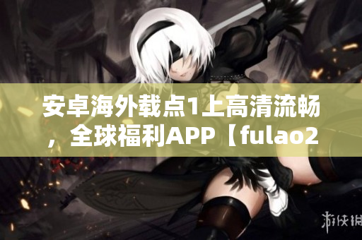 安卓海外載點1上高清流暢，全球福利APP【fulao2】推薦！
