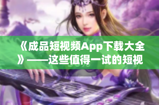 《成品短視頻App下載大全》——這些值得一試的短視頻制作軟件必收藏！
