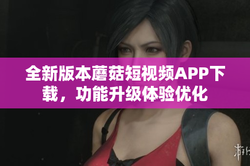 全新版本蘑菇短視頻APP下載，功能升級體驗優(yōu)化