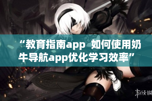 “教育指南app  如何使用奶牛導航app優(yōu)化學習效率”