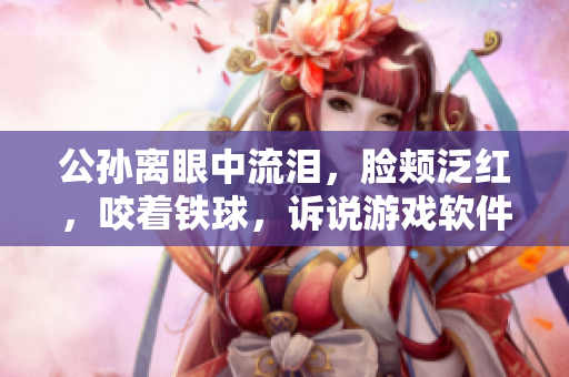 公孫離眼中流淚，臉頰泛紅，咬著鐵球，訴說游戲軟件開發(fā)的坎坷歷程