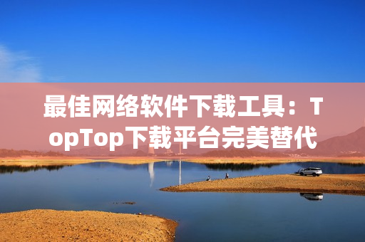 最佳網(wǎng)絡(luò)軟件下載工具：TopTop下載平臺完美替代