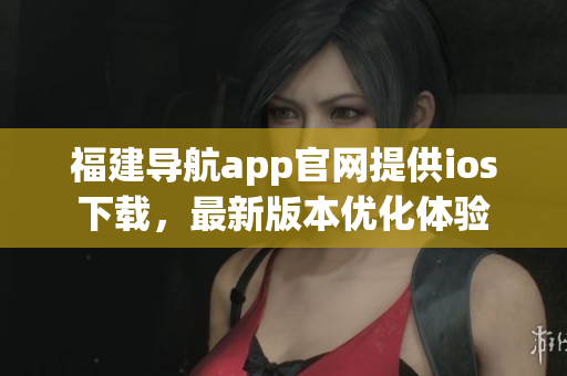 福建導(dǎo)航app官網(wǎng)提供ios下載，最新版本優(yōu)化體驗(yàn)