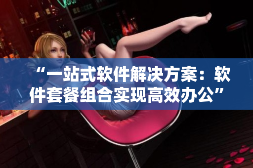 “一站式軟件解決方案：軟件套餐組合實(shí)現(xiàn)高效辦公”