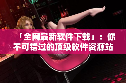 「全網(wǎng)最新軟件下載」：你不可錯過的頂級軟件資源站