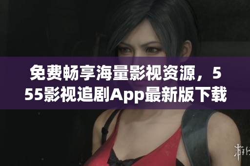 免費暢享海量影視資源，555影視追劇App最新版下載！