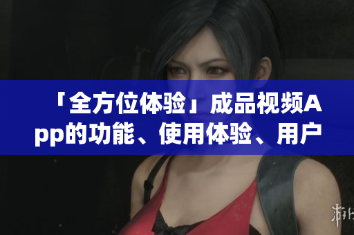 「全方位體驗」成品視頻App的功能、使用體驗、用戶口碑一應(yīng)俱全