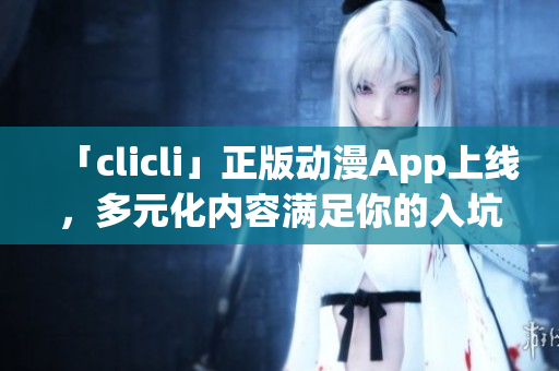 「clicli」正版動漫App上線，多元化內容滿足你的入坑與追番需求！