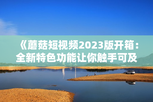 《蘑菇短視頻2023版開箱：全新特色功能讓你觸手可及的軟件新體驗(yàn)》