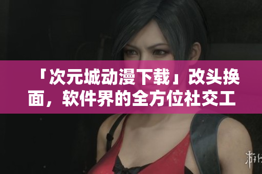「次元城動漫下載」改頭換面，軟件界的全方位社交工具誕生！