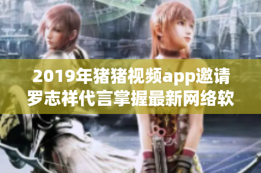 2019年豬豬視頻app邀請羅志祥代言掌握最新網(wǎng)絡(luò)軟件新潮潮流