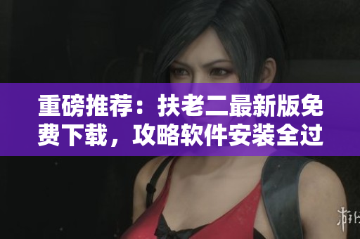 重磅推薦：扶老二最新版免費(fèi)下載，攻略軟件安裝全過程！