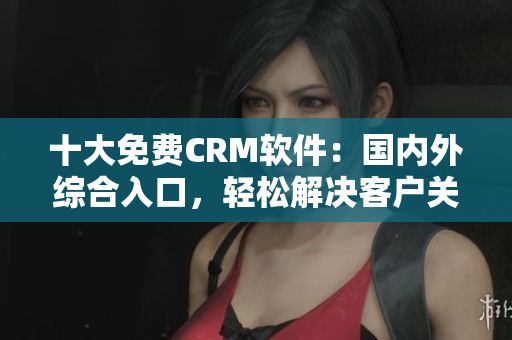 十大免費(fèi)CRM軟件：國(guó)內(nèi)外綜合入口，輕松解決客戶關(guān)系管理