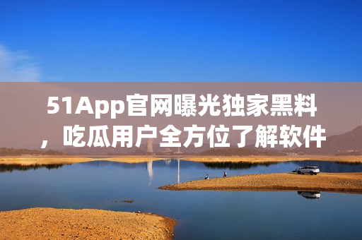 51App官網(wǎng)曝光獨家黑料，吃瓜用戶全方位了解軟件內(nèi)幕