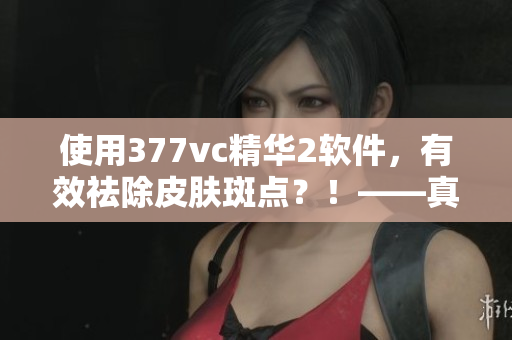 使用377vc精華2軟件，有效祛除皮膚斑點(diǎn)？！——真相揭秘！