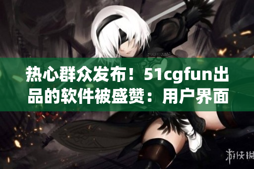 熱心群眾發(fā)布！51cgfun出品的軟件被盛贊：用戶界面更友好，功能更強大！