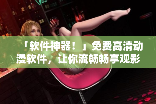 「軟件神器！」免費(fèi)高清動(dòng)漫軟件，讓你流暢暢享觀影體驗(yàn)