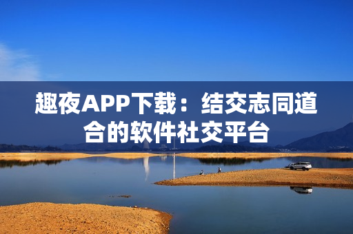 趣夜APP下載：結(jié)交志同道合的軟件社交平臺