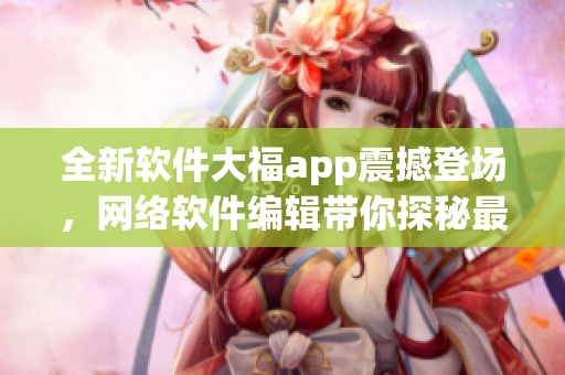 全新軟件大福app震撼登場，網(wǎng)絡(luò)軟件編輯帶你探秘最新應(yīng)用密技