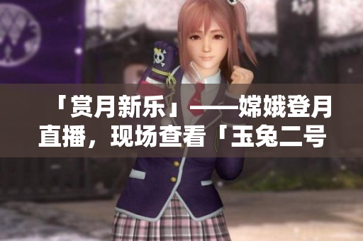 「賞月新樂」——嫦娥登月直播，現(xiàn)場查看「玉兔二號」工作實況！